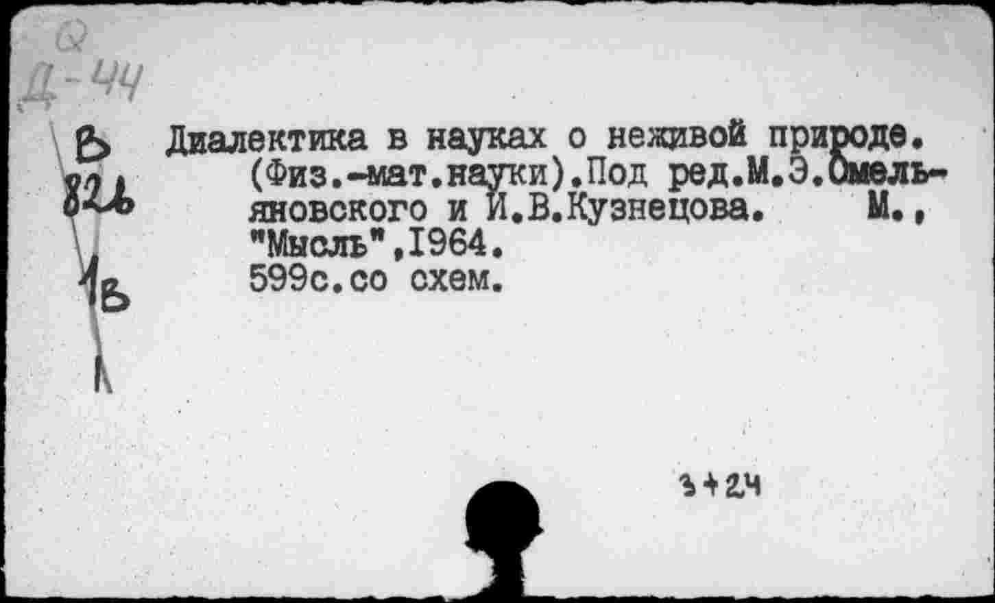 ﻿Д-^
\е>
ь
Диалектика в науках о неживой природе. (Физ.-мат.науки).Под ред.М.Э.Омель яновского и И.В.Кузнецова. М., ’’Мысль’’, 1964. 599с.со схем.
